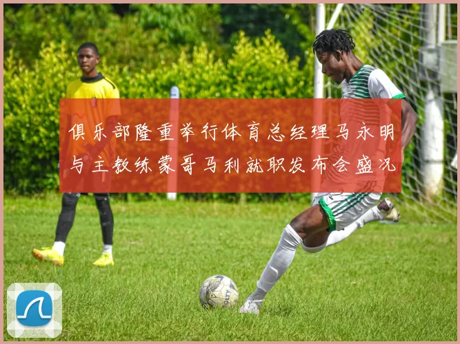 俱乐部隆重举行体育总经理马永明与主教练蒙哥马利就职发布会盛况回顾
