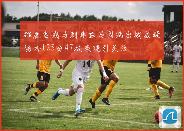 雄鹿客战马刺库兹马因病出战成疑场均125分47板表现引关注