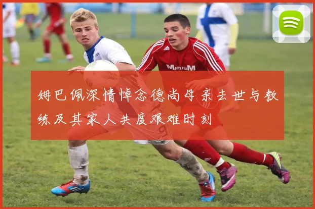 姆巴佩深情悼念德尚母亲去世与教练及其家人共度艰难时刻