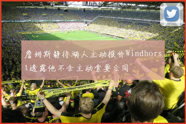 詹姆斯静待湖人主动报价Windhorst透露他不会主动索要合同