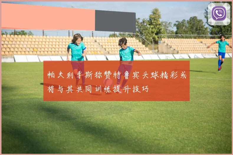 帕夫利季斯称赞特鲁宾头球精彩或将与其共同训练提升技巧