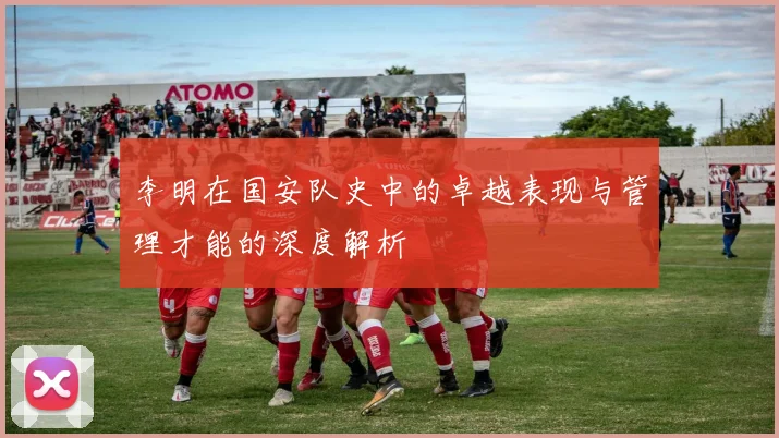 李明在国安队史中的卓越表现与管理才能的深度解析