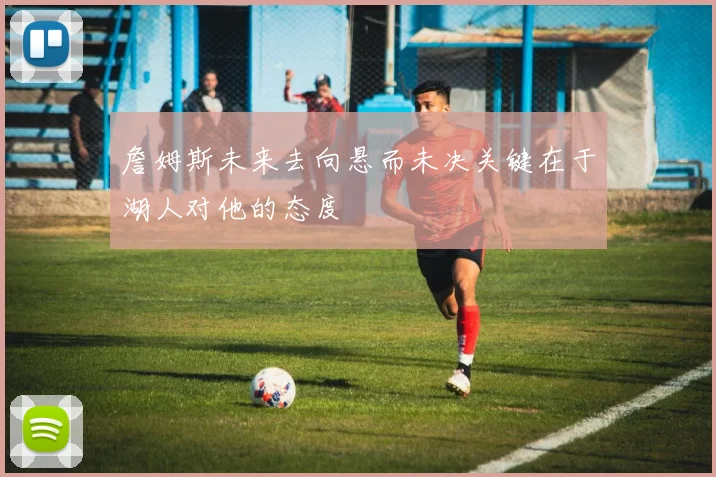 詹姆斯未来去向悬而未决关键在于湖人对他的态度