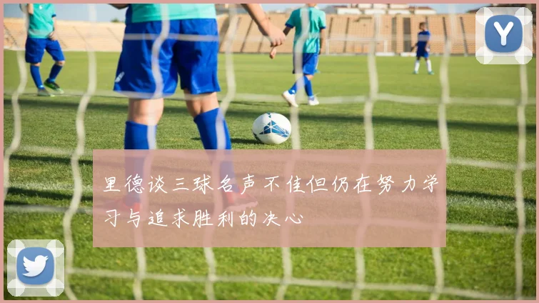 里德谈三球名声不佳但仍在努力学习与追求胜利的决心
