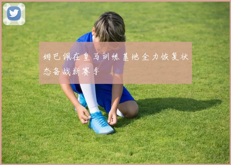 姆巴佩在皇马训练基地全力恢复状态备战新赛季