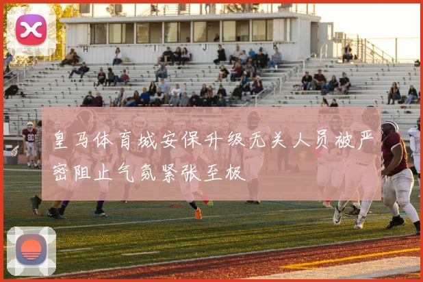 皇马体育城安保升级无关人员被严密阻止气氛紧张至极